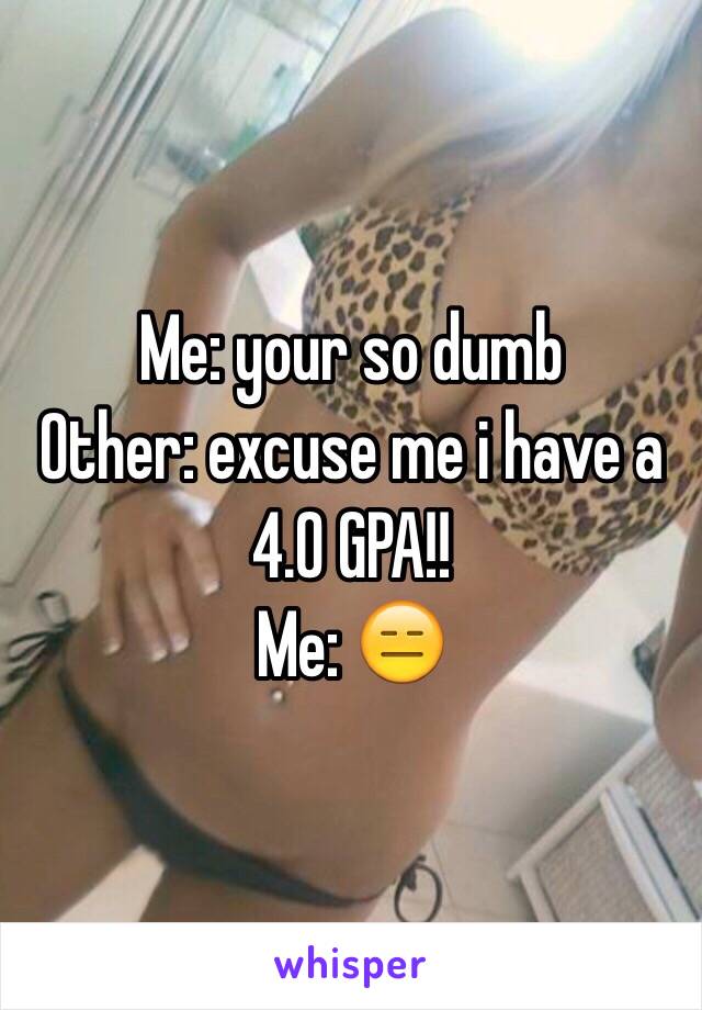 Me: your so dumb
Other: excuse me i have a 4.0 GPA!!
Me: 😑