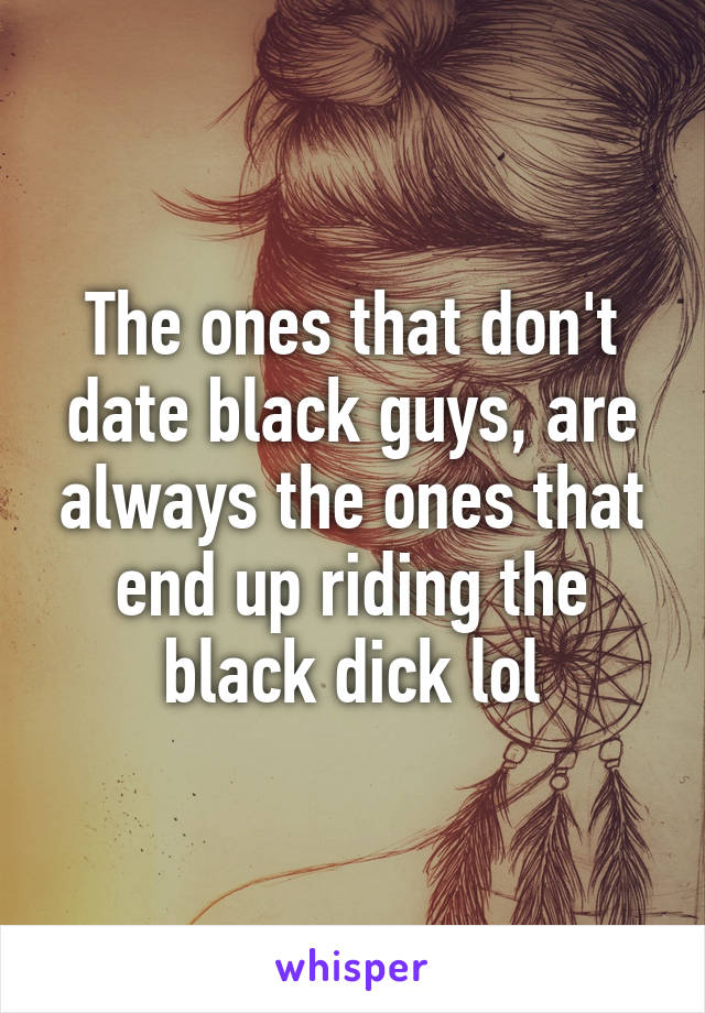 The ones that don't date black guys, are always the ones that end up riding the black dick lol