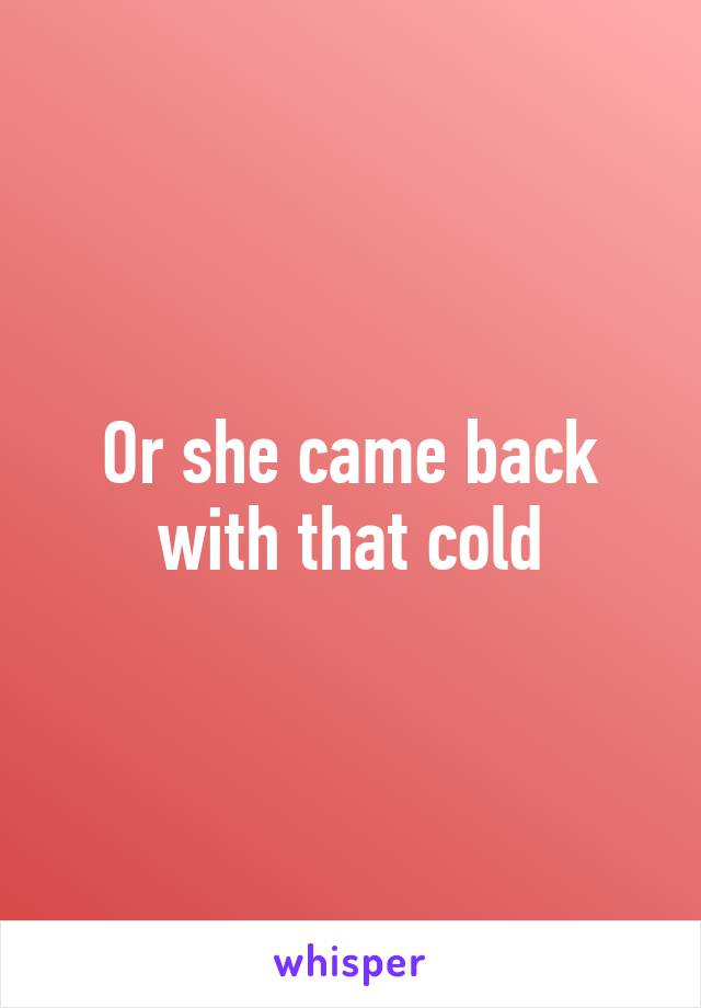 Or she came back with that cold