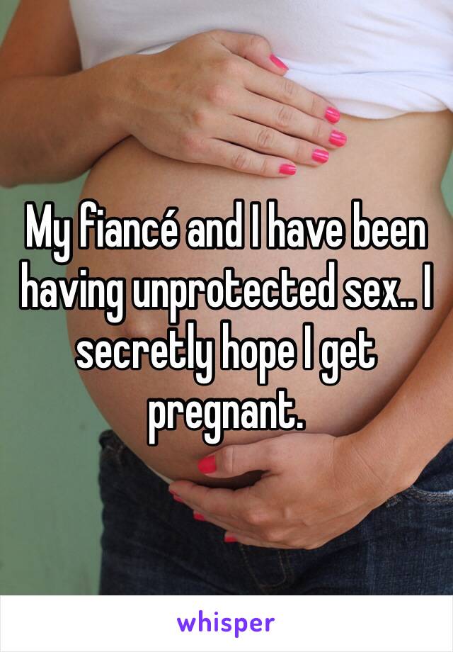 My fiancé and I have been having unprotected sex.. I secretly hope I get pregnant. 