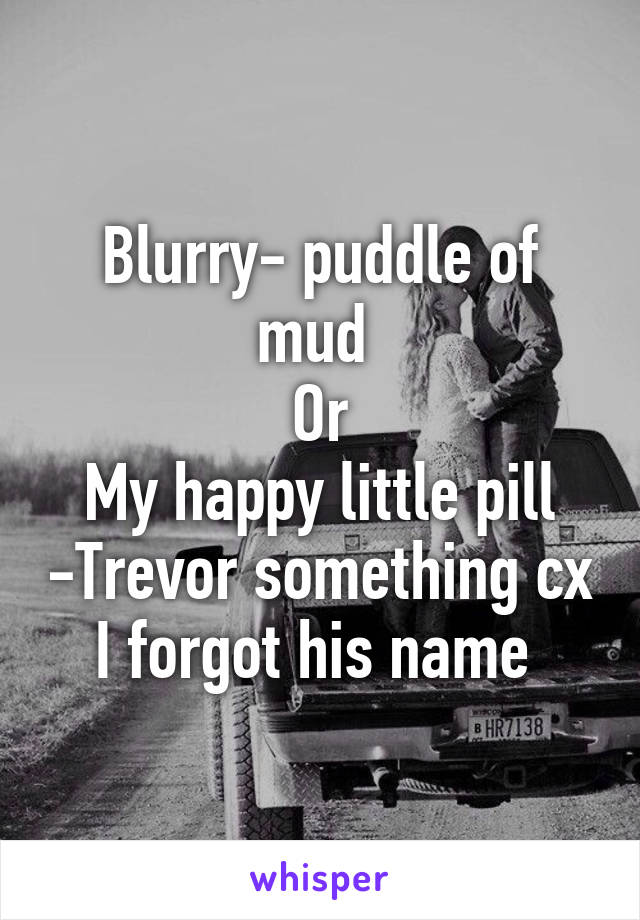 Blurry- puddle of mud 
Or
My happy little pill -Trevor something cx I forgot his name 