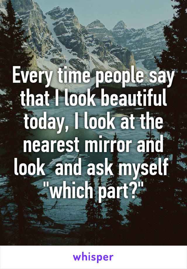 Every time people say that I look beautiful today, I look at the nearest mirror and look  and ask myself  "which part?"