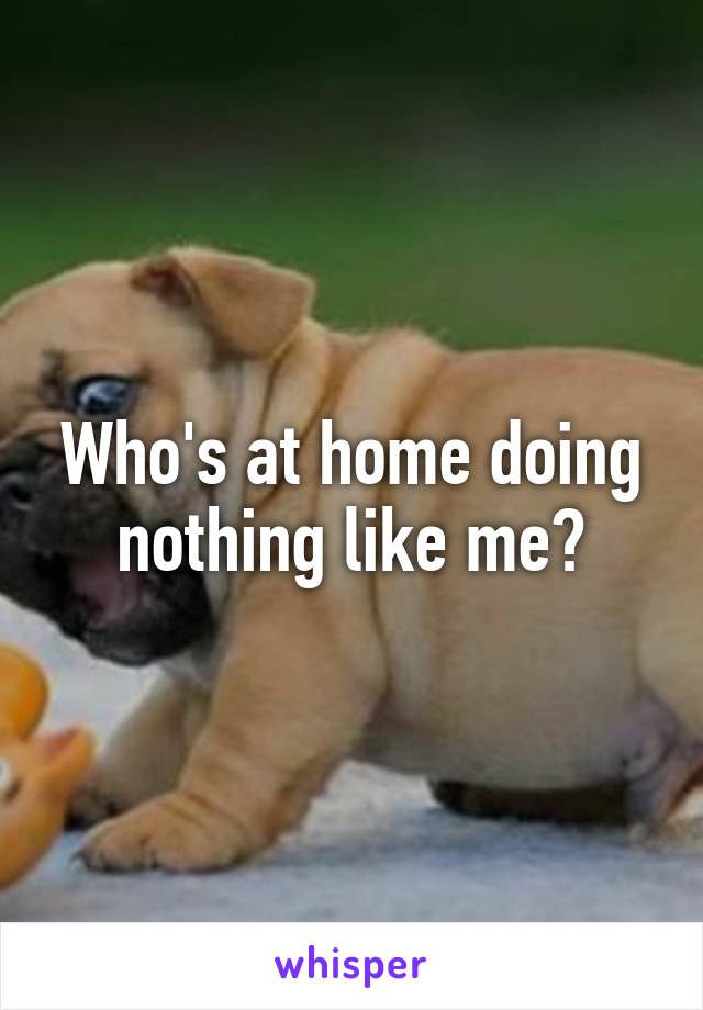 Who's at home doing nothing like me?