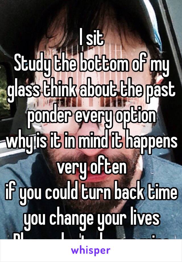 I sit 
Study the bottom of my glass think about the past
ponder every option
why is it in mind it happens very often 
if you could turn back time
you change your lives
Please don't change mine