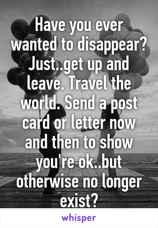 Have you ever wanted to disappear? Just..get up and leave. Travel the world. Send a post card or letter now and then to show you're ok..but otherwise no longer exist?