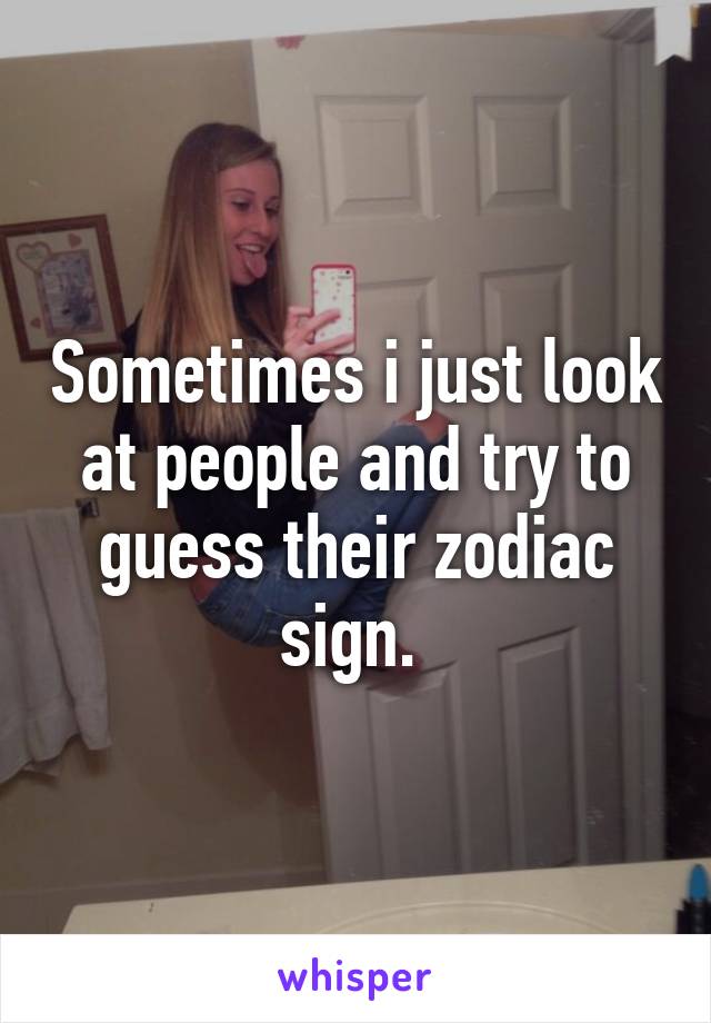 Sometimes i just look at people and try to guess their zodiac sign. 