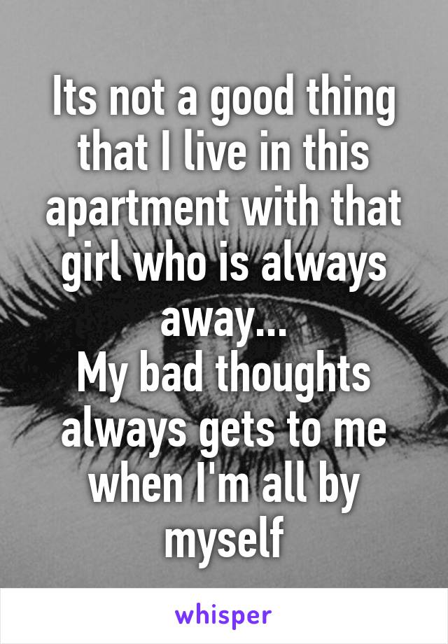 Its not a good thing that I live in this apartment with that girl who is always away...
My bad thoughts always gets to me when I'm all by myself