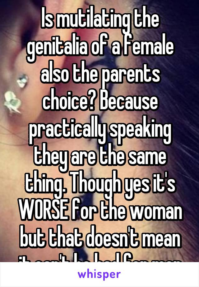 Is mutilating the genitalia of a female also the parents choice? Because practically speaking they are the same thing. Though yes it's WORSE for the woman but that doesn't mean it can't be bad for men