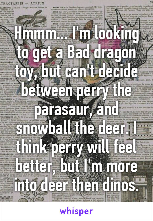 Hmmm... I'm looking to get a Bad dragon toy, but can't decide between perry the parasaur, and snowball the deer. I think perry will feel better, but I'm more into deer then dinos.