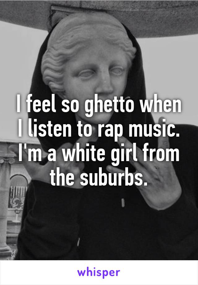 I feel so ghetto when I listen to rap music. I'm a white girl from the suburbs.