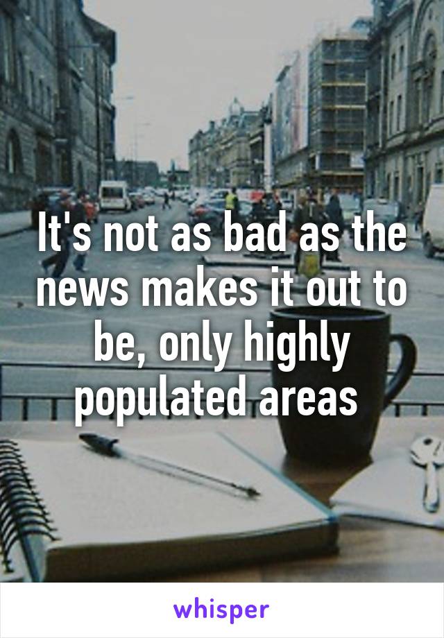 It's not as bad as the news makes it out to be, only highly populated areas 