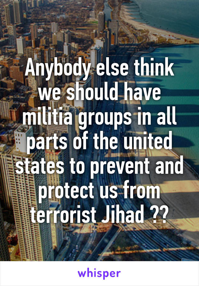 Anybody else think we should have militia groups in all parts of the united states to prevent and protect us from terrorist Jihad ??