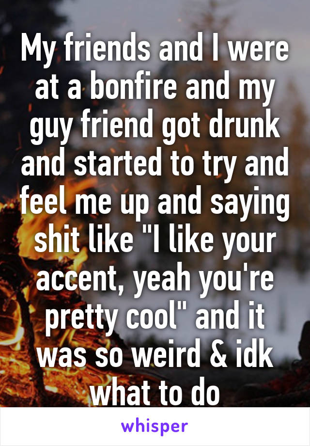 My friends and I were at a bonfire and my guy friend got drunk and started to try and feel me up and saying shit like "I like your accent, yeah you're pretty cool" and it was so weird & idk what to do