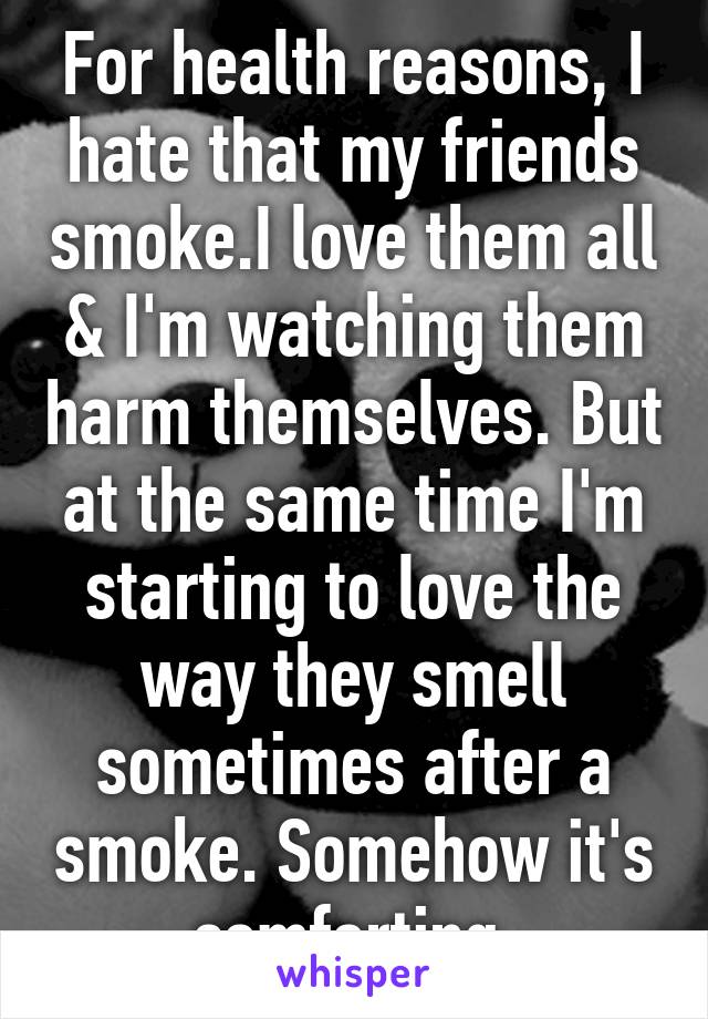 For health reasons, I hate that my friends smoke.I love them all & I'm watching them harm themselves. But at the same time I'm starting to love the way they smell sometimes after a smoke. Somehow it's comforting.