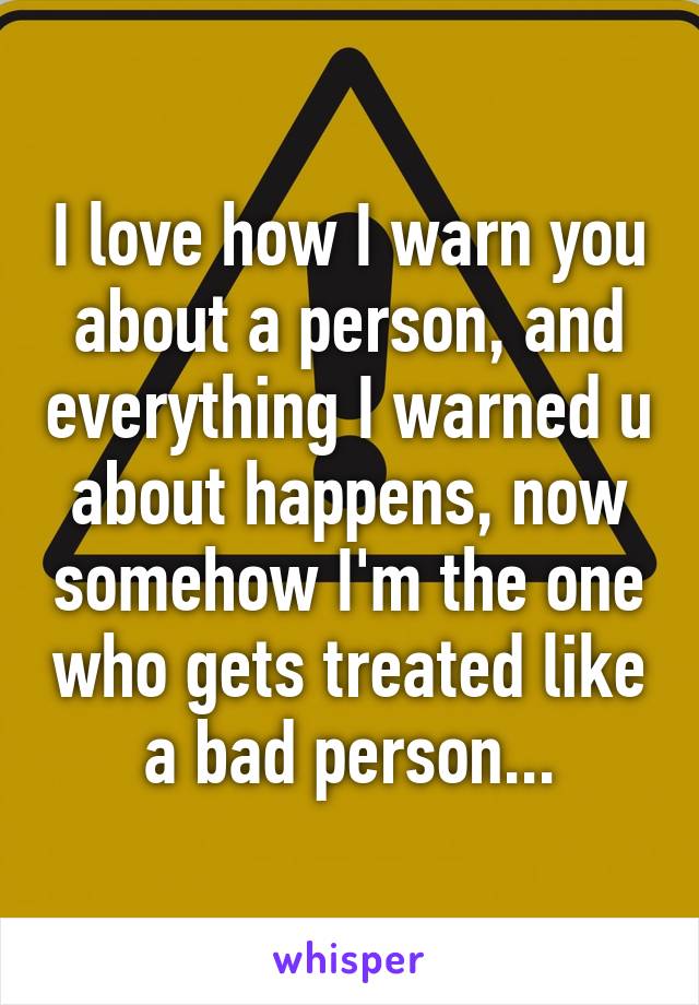 I love how I warn you about a person, and everything I warned u about happens, now somehow I'm the one who gets treated like a bad person...