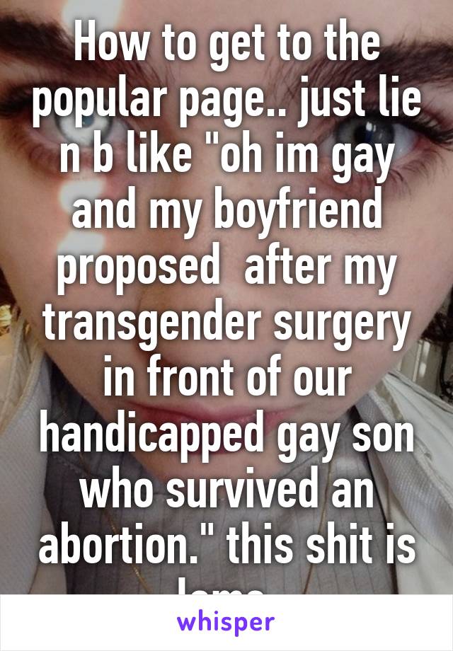 How to get to the popular page.. just lie n b like "oh im gay and my boyfriend proposed  after my transgender surgery in front of our handicapped gay son who survived an abortion." this shit is lame.