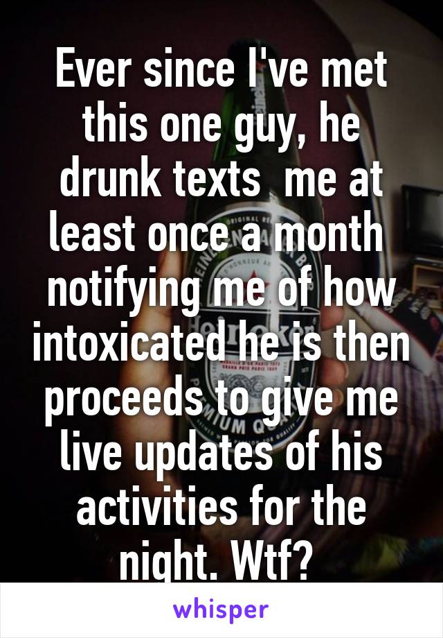 Ever since I've met this one guy, he drunk texts  me at least once a month  notifying me of how intoxicated he is then proceeds to give me live updates of his activities for the night. Wtf? 