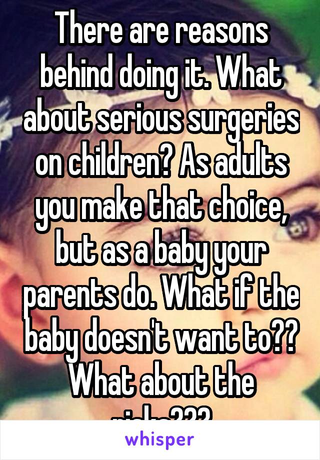 There are reasons behind doing it. What about serious surgeries on children? As adults you make that choice, but as a baby your parents do. What if the baby doesn't want to?? What about the risks???