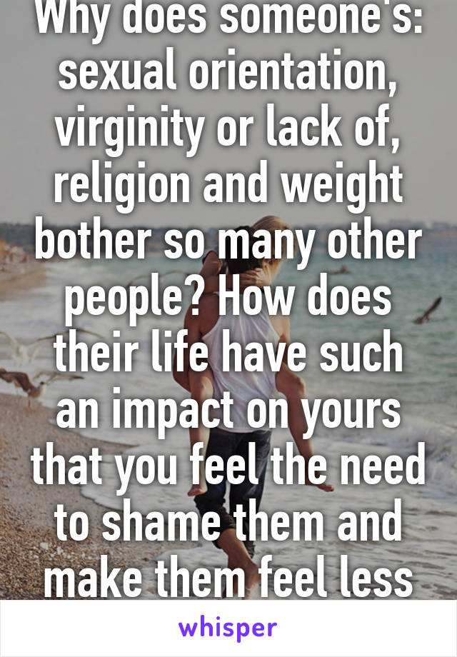 Why does someone's: sexual orientation, virginity or lack of, religion and weight bother so many other people? How does their life have such an impact on yours that you feel the need to shame them and make them feel less of a person?