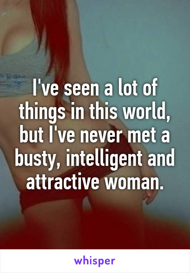 I've seen a lot of things in this world, but I've never met a busty, intelligent and attractive woman.