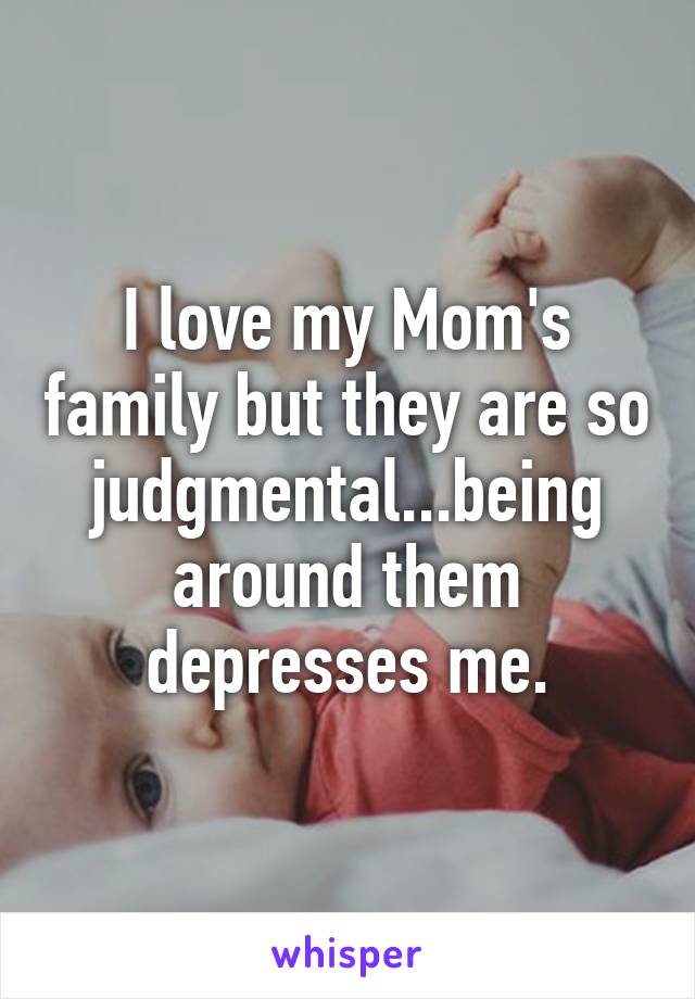 I love my Mom's family but they are so judgmental...being around them depresses me.