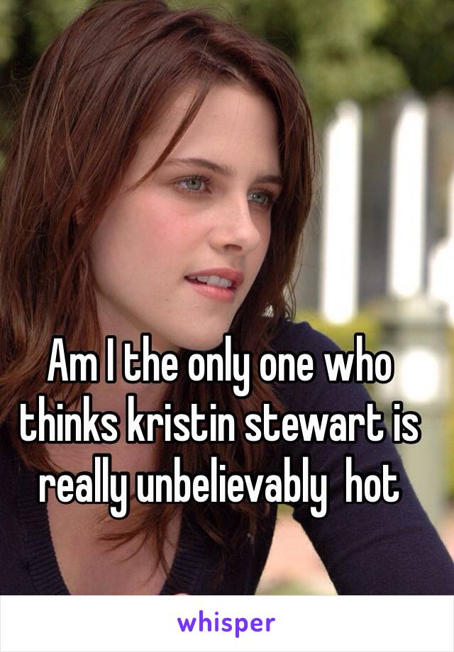 Am I the only one who thinks kristin stewart is really unbelievably  hot