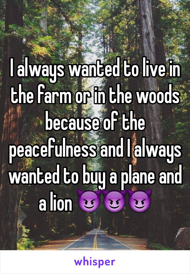 I always wanted to live in the farm or in the woods because of the peacefulness and I always wanted to buy a plane and a lion 😈😈😈