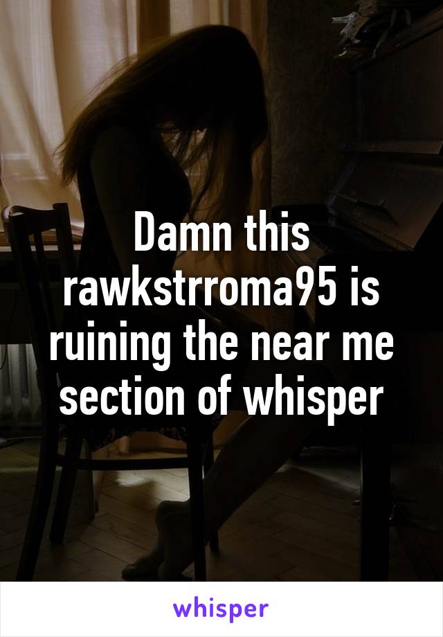 Damn this rawkstrroma95 is ruining the near me section of whisper