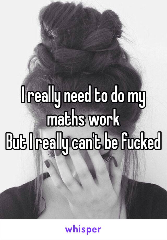 I really need to do my maths work
But I really can't be fucked