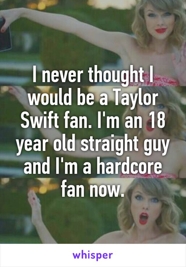 I never thought I would be a Taylor Swift fan. I'm an 18 year old straight guy and I'm a hardcore fan now.