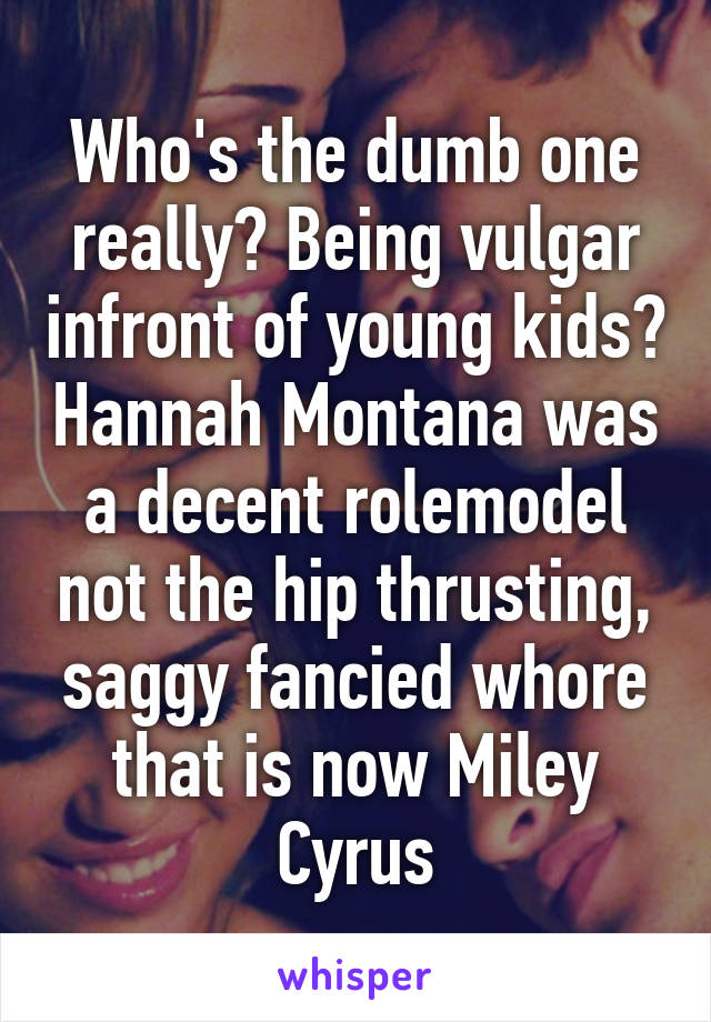 Who's the dumb one really? Being vulgar infront of young kids? Hannah Montana was a decent rolemodel not the hip thrusting, saggy fancied whore that is now Miley Cyrus