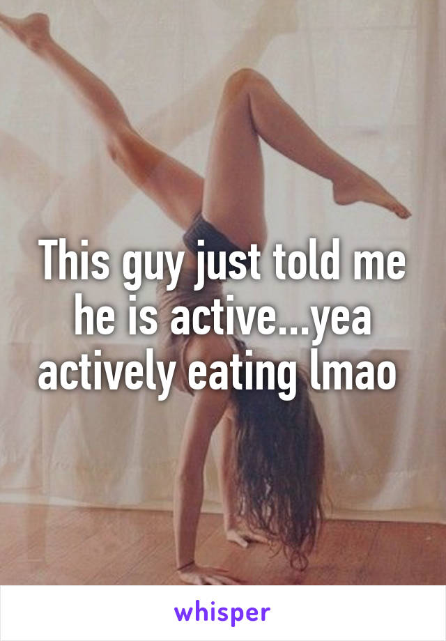 This guy just told me he is active...yea actively eating lmao 