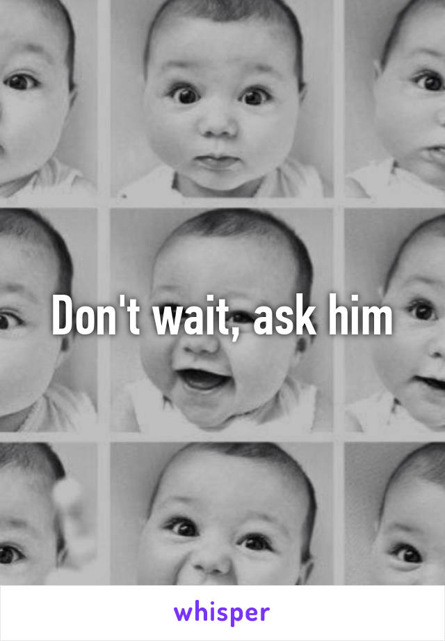 Don't wait, ask him