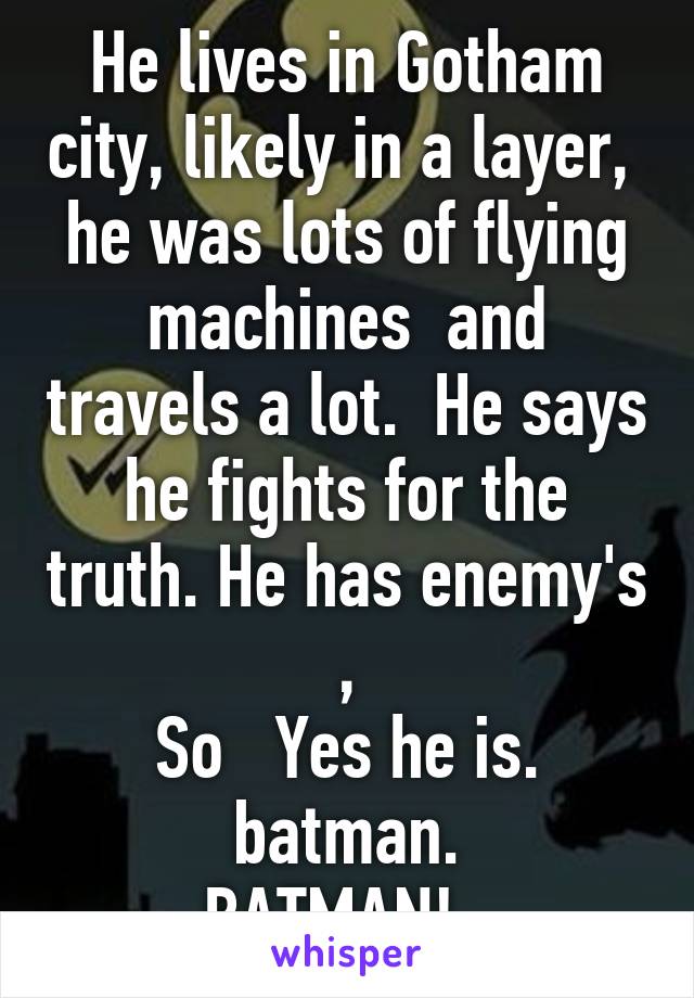 He lives in Gotham city, likely in a layer,  he was lots of flying machines  and travels a lot.  He says he fights for the truth. He has enemy's ,
So   Yes he is. batman.
BATMAN!  