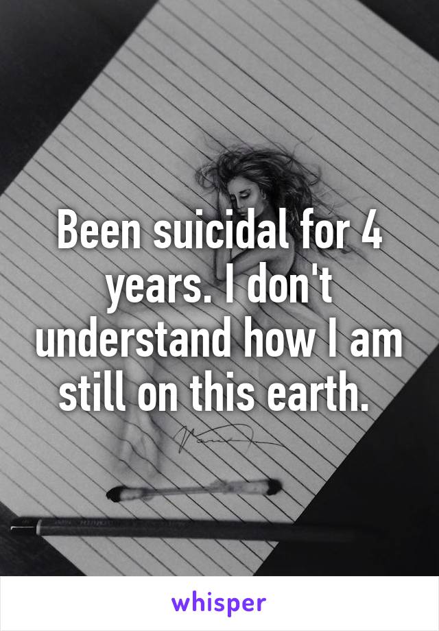 Been suicidal for 4 years. I don't understand how I am still on this earth. 