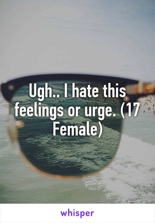 Ugh.. I hate this feelings or urge. (17 Female)