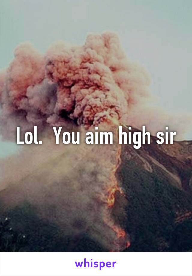 Lol.  You aim high sir