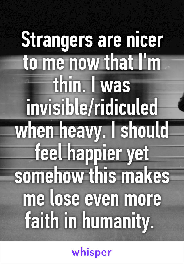 Strangers are nicer to me now that I'm thin. I was invisible/ridiculed when heavy. I should feel happier yet somehow this makes me lose even more faith in humanity. 