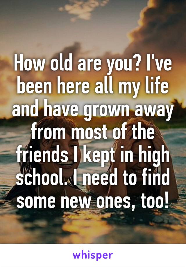 How old are you? I've been here all my life and have grown away from most of the friends I kept in high school. I need to find some new ones, too!