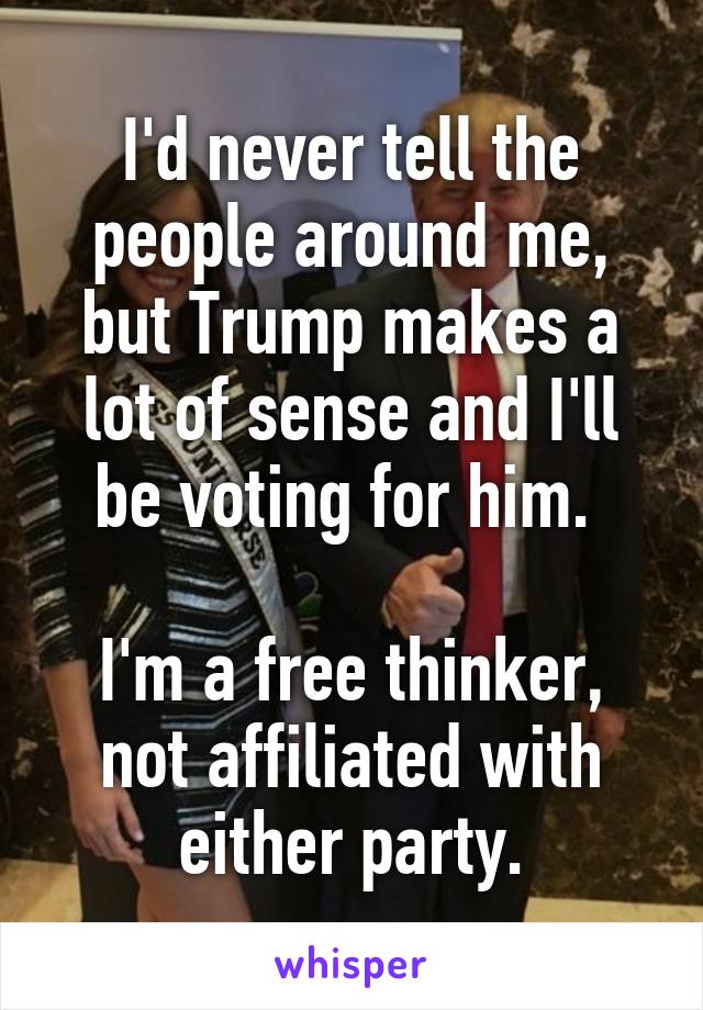 I'd never tell the people around me, but Trump makes a lot of sense and I'll be voting for him. 

I'm a free thinker, not affiliated with either party.