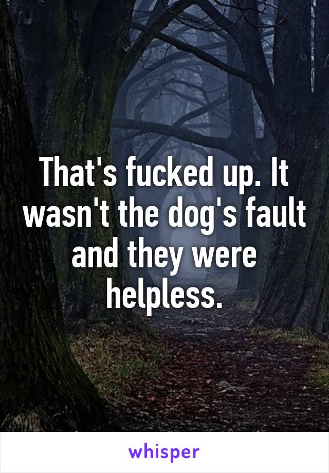 That's fucked up. It wasn't the dog's fault and they were helpless.