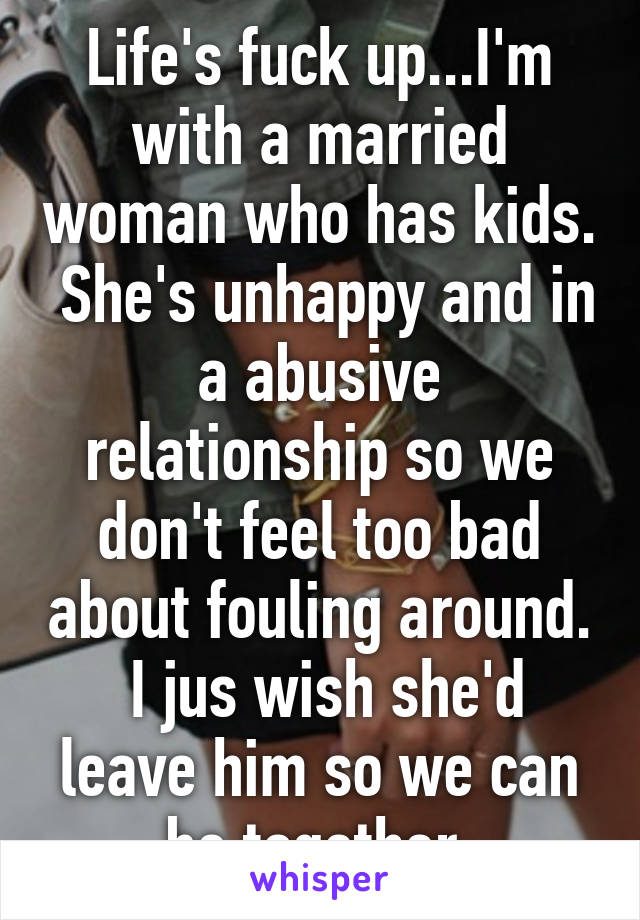 Life's fuck up...I'm with a married woman who has kids.  She's unhappy and in a abusive relationship so we don't feel too bad about fouling around.  I jus wish she'd leave him so we can be together.