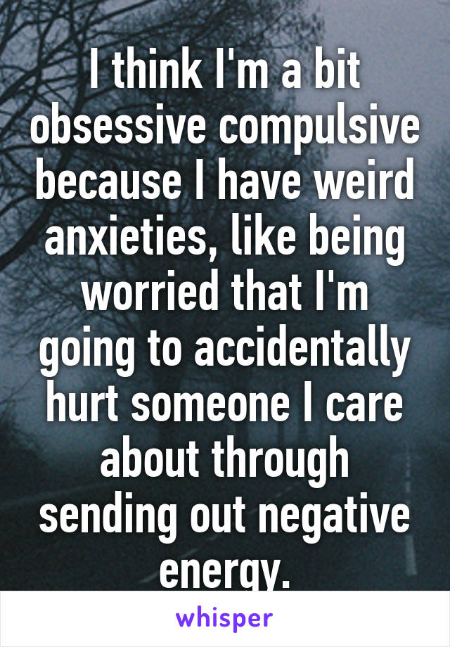 I think I'm a bit obsessive compulsive because I have weird anxieties, like being worried that I'm going to accidentally hurt someone I care about through sending out negative energy.