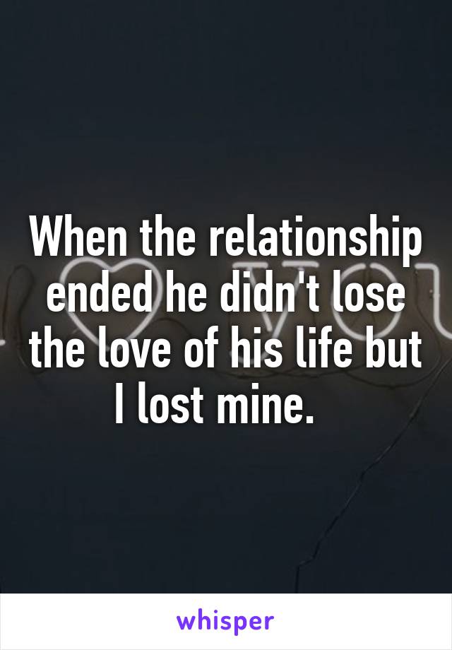 When the relationship ended he didn't lose the love of his life but I lost mine.  