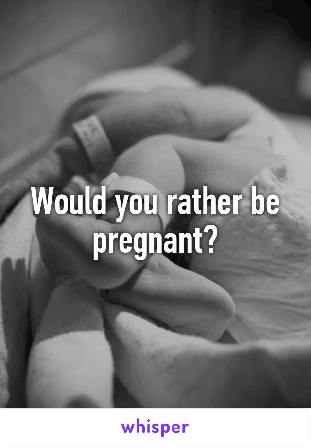 Would you rather be pregnant?