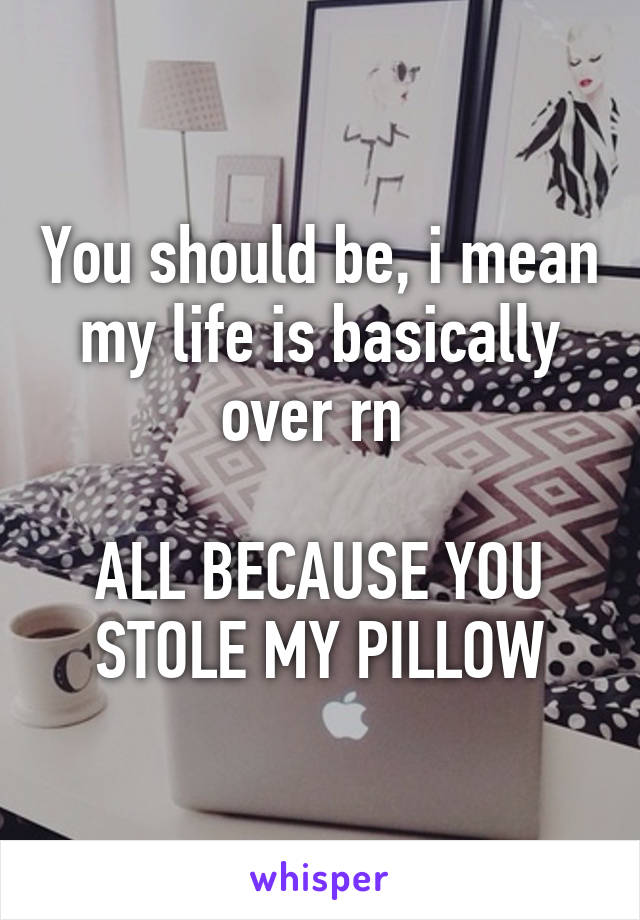 You should be, i mean my life is basically over rn 

ALL BECAUSE YOU STOLE MY PILLOW