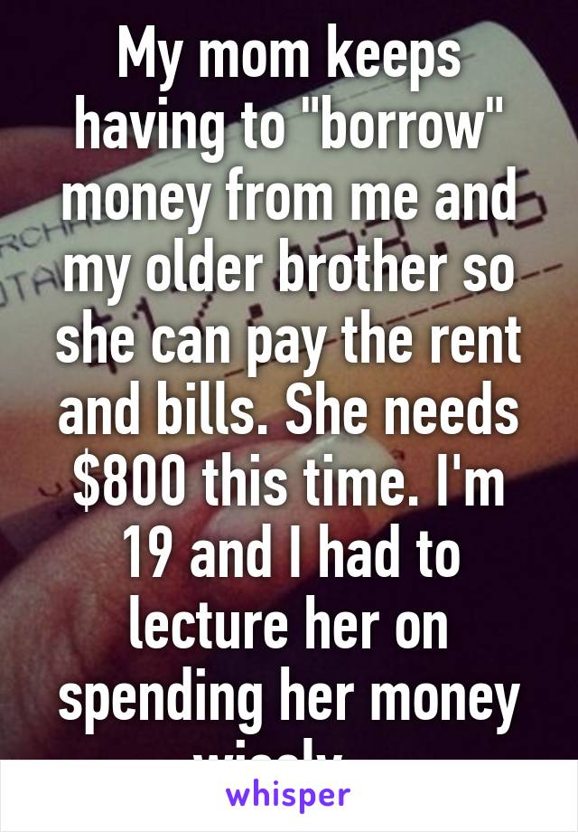 My mom keeps having to "borrow" money from me and my older brother so she can pay the rent and bills. She needs $800 this time. I'm 19 and I had to lecture her on spending her money wisely...