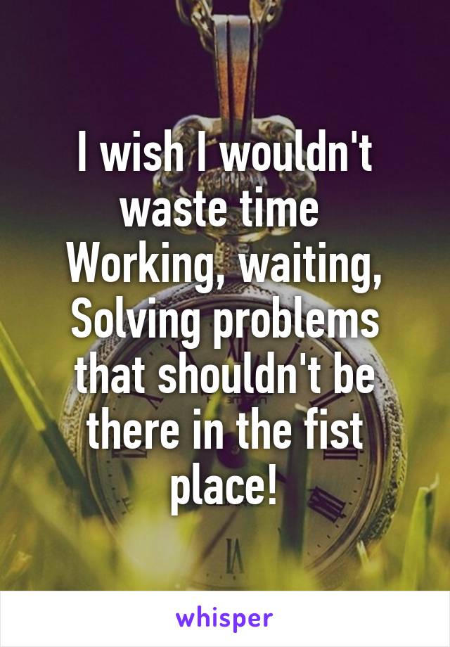 I wish I wouldn't waste time 
Working, waiting,
Solving problems that shouldn't be there in the fist place!