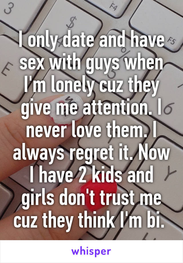 I only date and have sex with guys when I'm lonely cuz they give me attention. I never love them. I always regret it. Now I have 2 kids and girls don't trust me cuz they think I'm bi. 