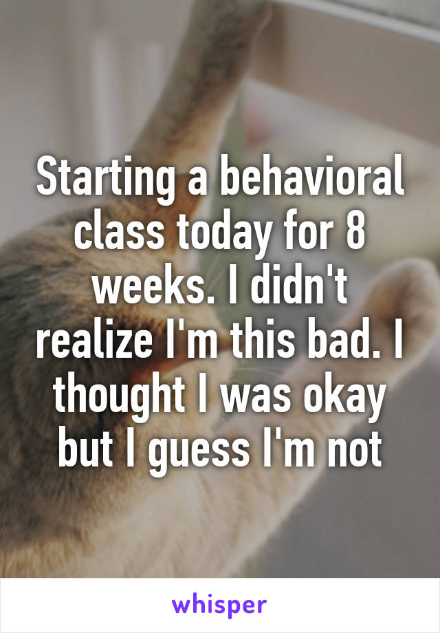 Starting a behavioral class today for 8 weeks. I didn't realize I'm this bad. I thought I was okay but I guess I'm not